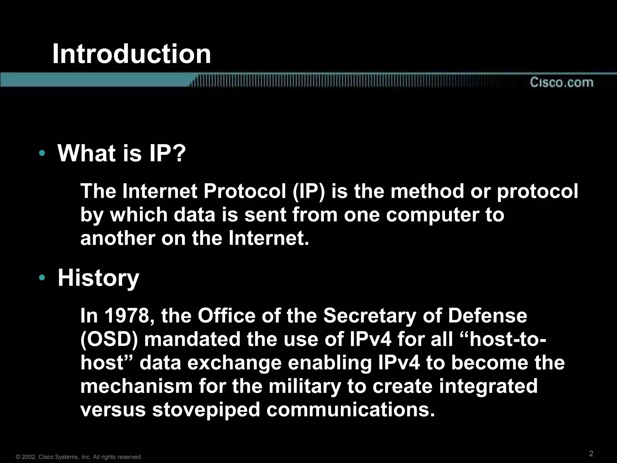 Introduction


        • What is IP?
                        The Internet Protocol (IP) is the method or protocol
                        by which data is sent from one computer to
                        another on the Internet.
        • History
                        In 1978, the Office of the Secretary of Defense
                        (OSD) mandated the use of IPv4 for all “host-to-
                        host” data exchange enabling IPv4 to become the
                        mechanism for the military to create integrated
                        versus stovepiped communications.

© 2002, Cisco Systems, Inc. All rights reserved.                               2
 