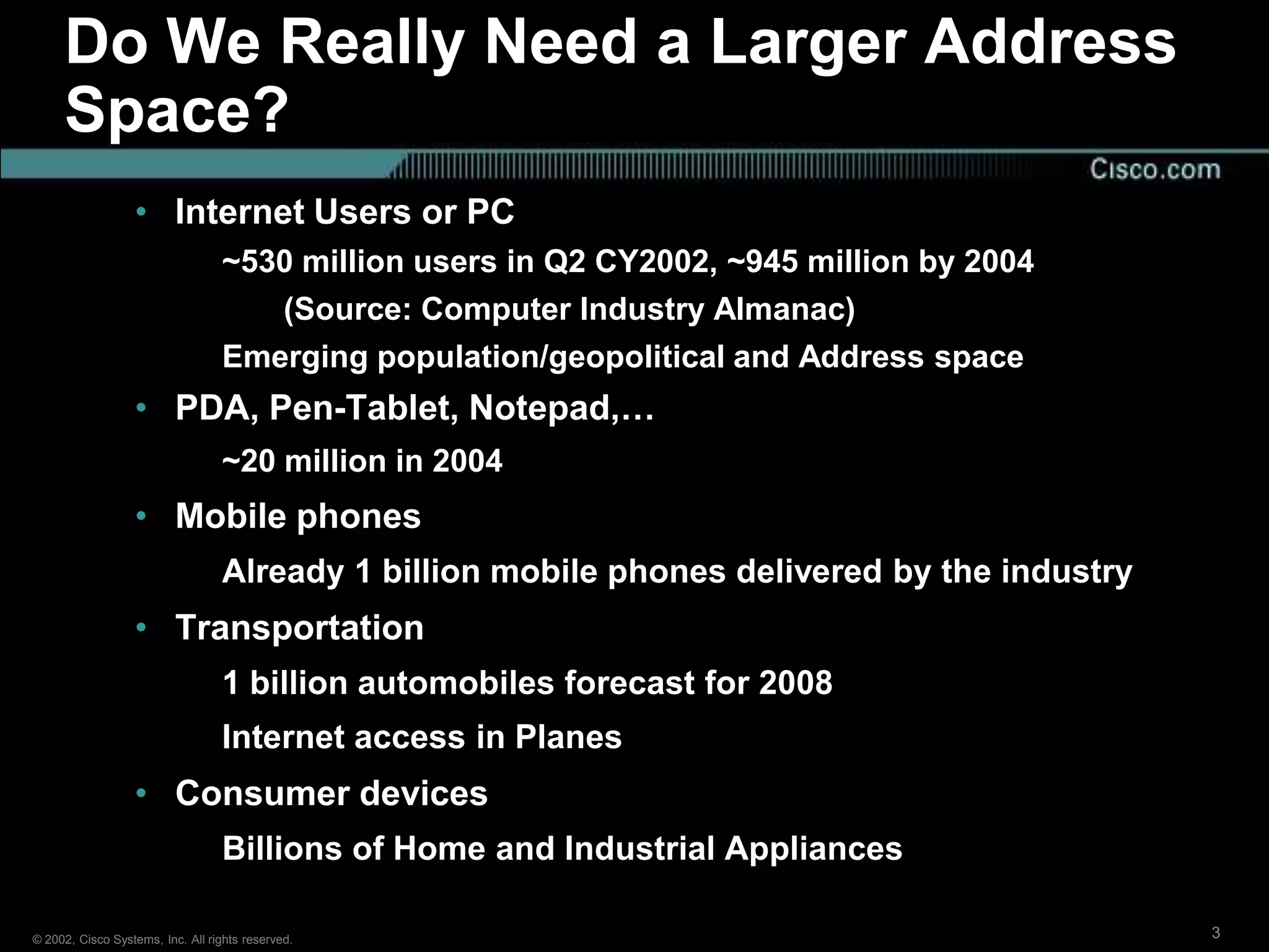 Do We Really Need a Larger Address
     Space?
                  • Internet Users or PC
                                  ~530 million users in Q2 CY2002, ~945 million by 2004
                                     (Source: Computer Industry Almanac)
                                  Emerging population/geopolitical and Address space
                  • PDA, Pen-Tablet, Notepad,…
                                  ~20 million in 2004
                  • Mobile phones
                                  Already 1 billion mobile phones delivered by the industry
                  • Transportation
                                  1 billion automobiles forecast for 2008
                                  Internet access in Planes
                  • Consumer devices
                                  Billions of Home and Industrial Appliances

© 2002, Cisco Systems, Inc. All rights reserved.                                              3
 