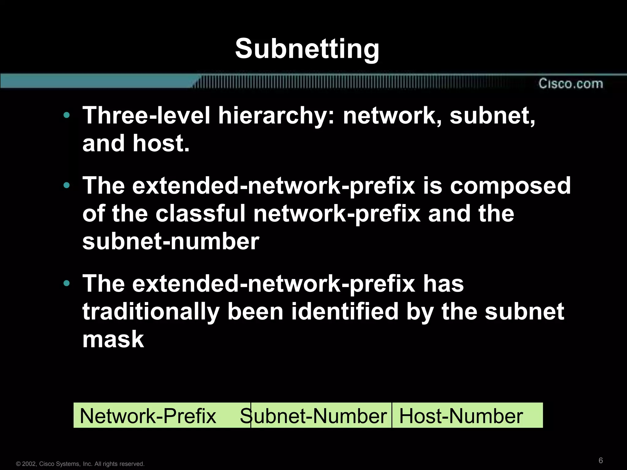 Subnetting

                 • Three-level hierarchy: network, subnet,
                   and host.
                 • The extended-network-prefix is composed
                   of the classful network-prefix and the
                   subnet-number
                 • The extended-network-prefix has
                   traditionally been identified by the subnet
                   mask


                       Network-Prefix              Subnet-Number Host-Number

© 2002, Cisco Systems, Inc. All rights reserved.                               6
 