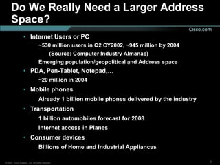 Do We Really Need a Larger Address
     Space?
                  • Internet Users or PC
                                  ~530 million users in Q2 CY2002, ~945 million by 2004
                                     (Source: Computer Industry Almanac)
                                  Emerging population/geopolitical and Address space
                  • PDA, Pen-Tablet, Notepad,…
                                  ~20 million in 2004
                  • Mobile phones
                                  Already 1 billion mobile phones delivered by the industry
                  • Transportation
                                  1 billion automobiles forecast for 2008
                                  Internet access in Planes
                  • Consumer devices
                                  Billions of Home and Industrial Appliances

© 2002, Cisco Systems, Inc. All rights reserved.                                              3
 