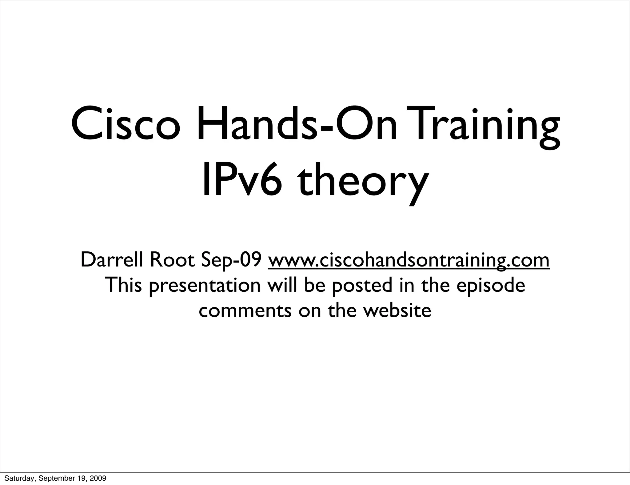 Cisco Hands-On Training
                       IPv6 theory
                    Darrell Root Sep-09 www.ciscohandsontraining.com
                      This presentation will be posted in the episode
                                 comments on the website




Saturday, September 19, 2009
 