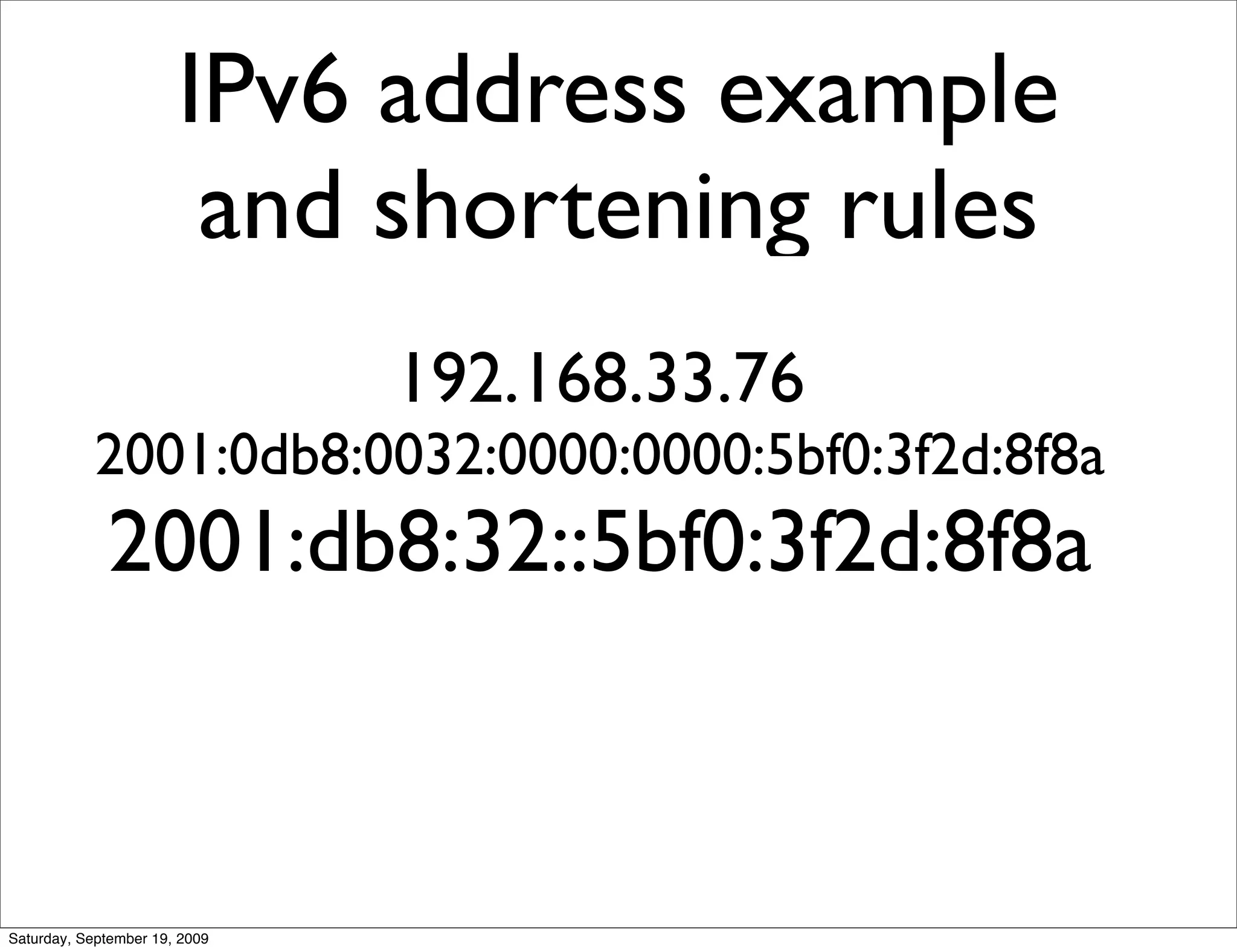IPv6 address example
                        and shortening rules
                               192.168.33.76
            2001:0db8:0032:0000:0000:5bf0:3f2d:8f8a
             2001:db8:32::5bf0:3f2d:8f8a



Saturday, September 19, 2009
 