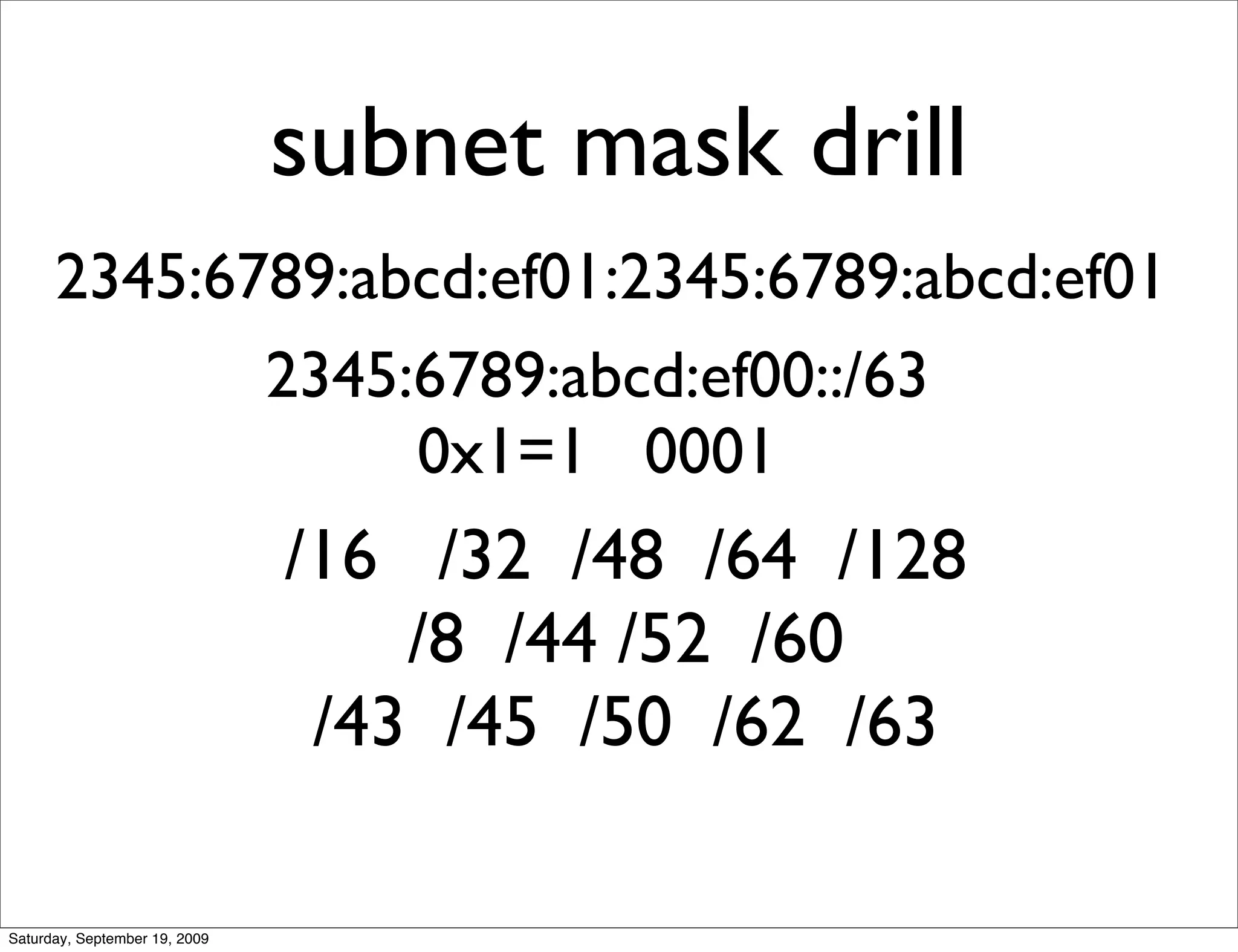 subnet mask drill
      2345:6789:abcd:ef01:2345:6789:abcd:ef01
             2345:6789:abcd:ef00::/63
                  0x1=1 0001
                               /16 /32 /48 /64 /128
                                   /8 /44 /52 /60
                                /43 /45 /50 /62 /63

Saturday, September 19, 2009
 