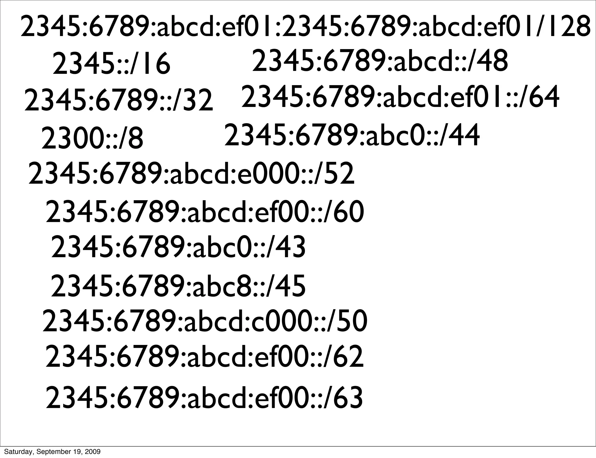 2345:6789:abcd:ef01:2345:6789:abcd:ef01/128
       2345::/16     2345:6789:abcd::/48
    2345:6789::/32 2345:6789:abcd:ef01::/64
      2300::/8     2345:6789:abc0::/44
     2345:6789:abcd:e000::/52
      2345:6789:abcd:ef00::/60
       2345:6789:abc0::/43
       2345:6789:abc8::/45
      2345:6789:abcd:c000::/50
      2345:6789:abcd:ef00::/62
      2345:6789:abcd:ef00::/63
Saturday, September 19, 2009
 
