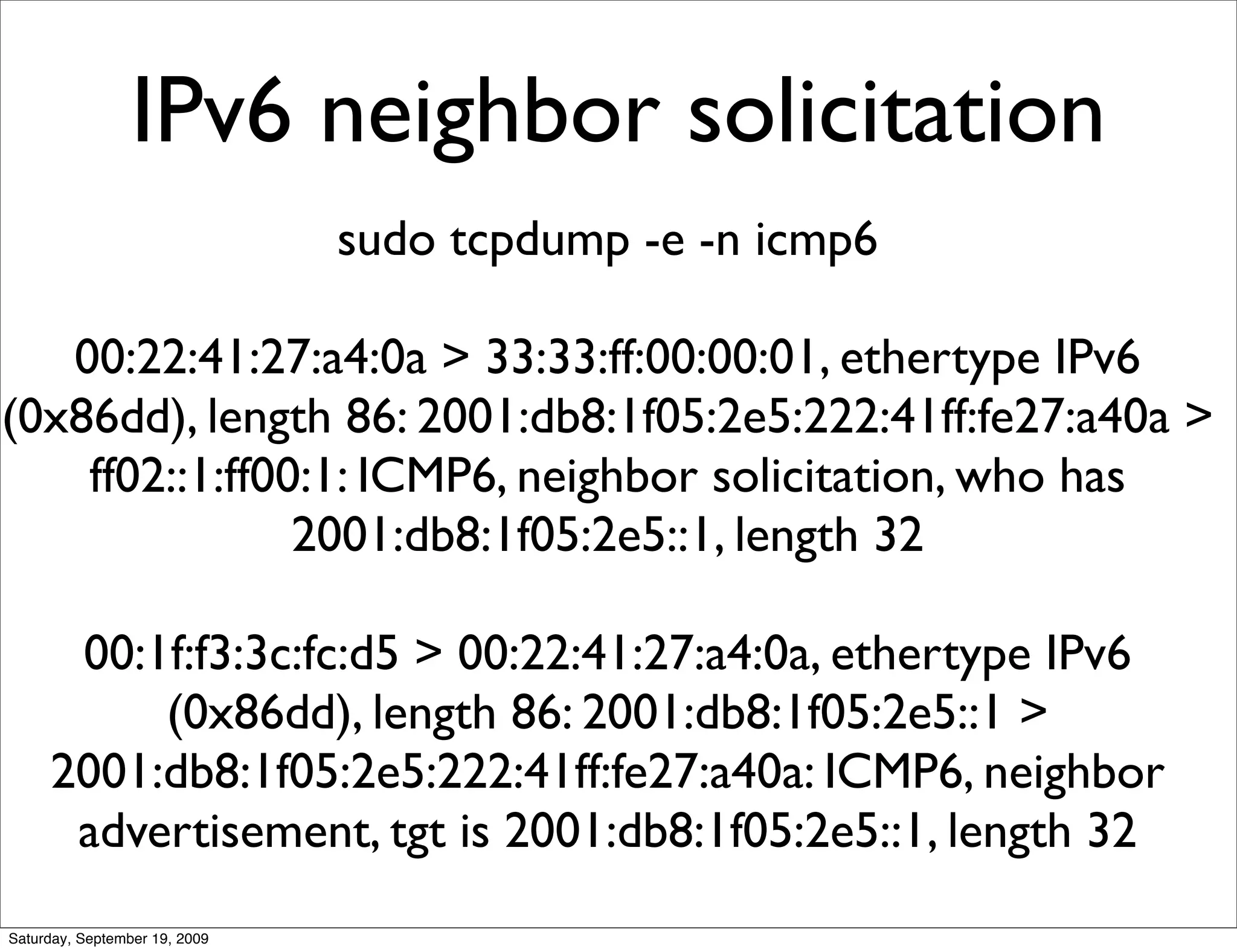 IPv6 neighbor solicitation
                               sudo tcpdump -e -n icmp6

   00:22:41:27:a4:0a > 33:33:ff:00:00:01, ethertype IPv6
(0x86dd), length 86: 2001:db8:1f05:2e5:222:41ff:fe27:a40a >
    ff02::1:ff00:1: ICMP6, neighbor solicitation, who has
                2001:db8:1f05:2e5::1, length 32

      00:1f:f3:3c:fc:d5 > 00:22:41:27:a4:0a, ethertype IPv6
          (0x86dd), length 86: 2001:db8:1f05:2e5::1 >
     2001:db8:1f05:2e5:222:41ff:fe27:a40a: ICMP6, neighbor
      advertisement, tgt is 2001:db8:1f05:2e5::1, length 32
Saturday, September 19, 2009
 