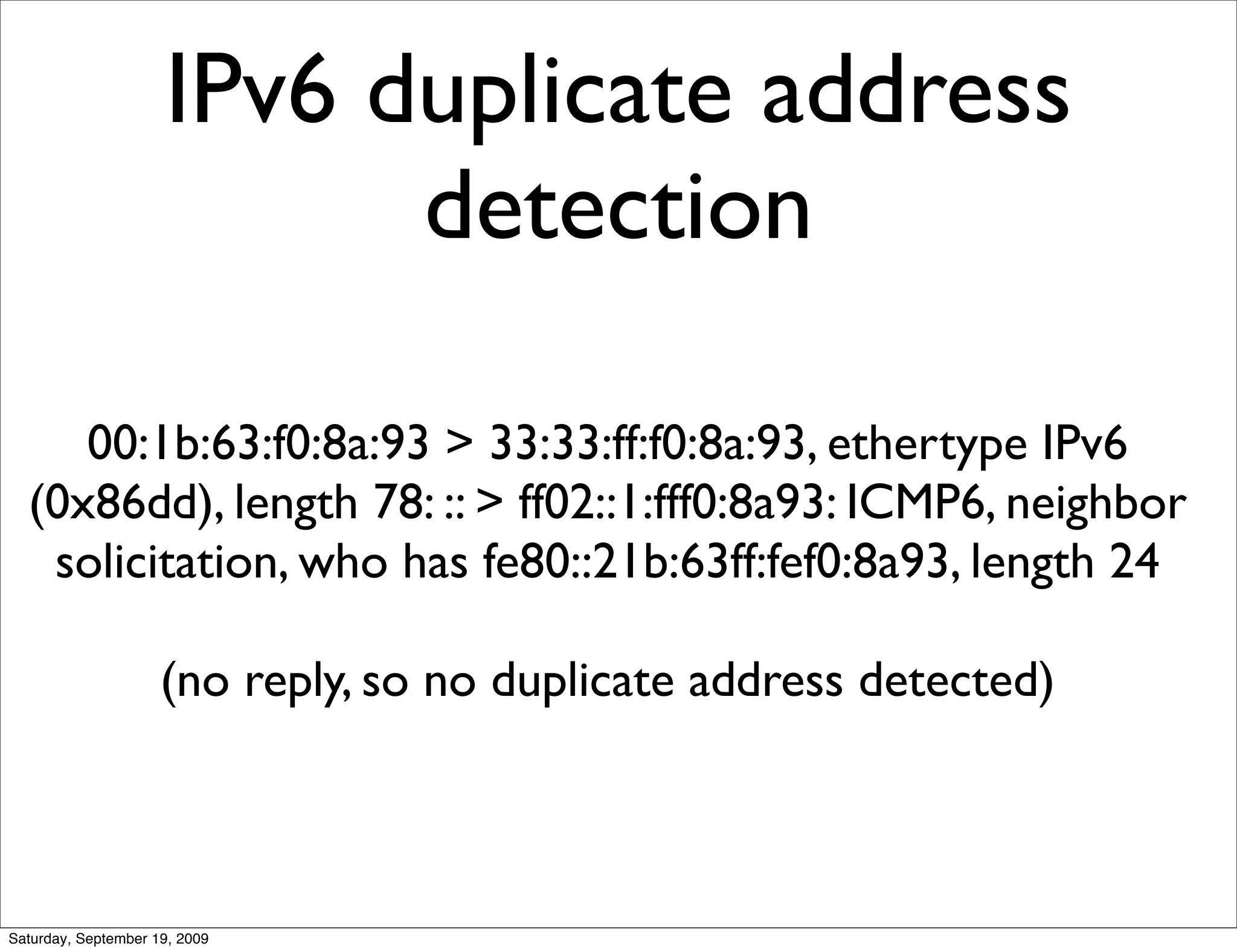 IPv6 duplicate address
                           detection

     00:1b:63:f0:8a:93 > 33:33:ff:f0:8a:93, ethertype IPv6
  (0x86dd), length 78: :: > ff02::1:fff0:8a93: ICMP6, neighbor
   solicitation, who has fe80::21b:63ff:fef0:8a93, length 24

                     (no reply, so no duplicate address detected)



Saturday, September 19, 2009
 