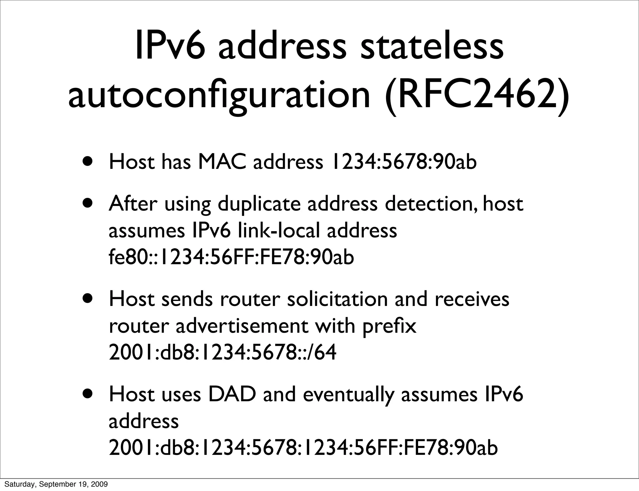 IPv6 address stateless
                 autoconﬁguration (RFC2462)
                    •          Host has MAC address 1234:5678:90ab

                    •          After using duplicate address detection, host
                               assumes IPv6 link-local address
                               fe80::1234:56FF:FE78:90ab

                    •          Host sends router solicitation and receives
                               router advertisement with preﬁx
                               2001:db8:1234:5678::/64

                    •          Host uses DAD and eventually assumes IPv6
                               address
                               2001:db8:1234:5678:1234:56FF:FE78:90ab
Saturday, September 19, 2009
 