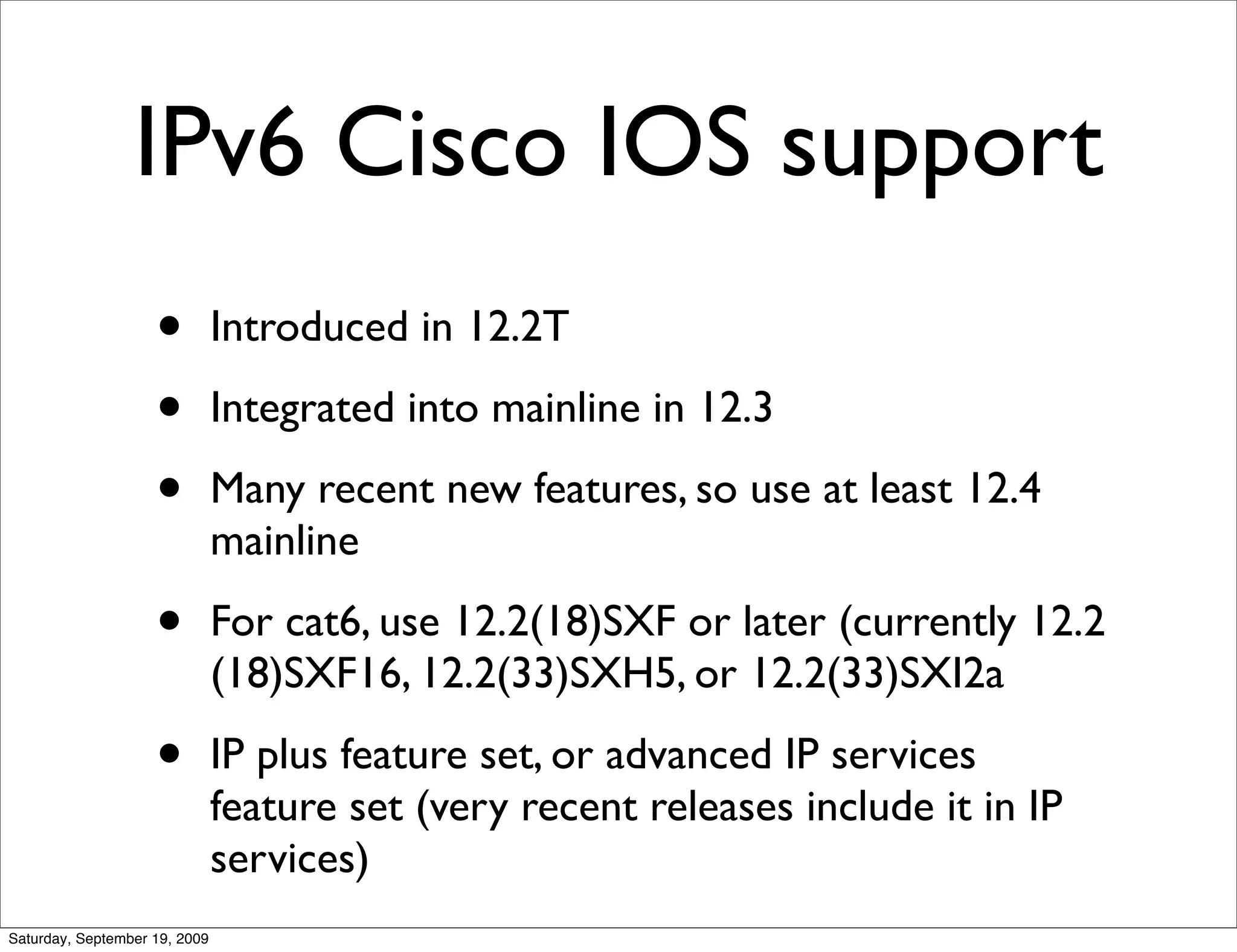 IPv6 Cisco IOS support
                    •          Introduced in 12.2T

                    •          Integrated into mainline in 12.3

                    •          Many recent new features, so use at least 12.4
                               mainline

                    •          For cat6, use 12.2(18)SXF or later (currently 12.2
                               (18)SXF16, 12.2(33)SXH5, or 12.2(33)SXI2a

                    •          IP plus feature set, or advanced IP services
                               feature set (very recent releases include it in IP
                               services)
Saturday, September 19, 2009
 