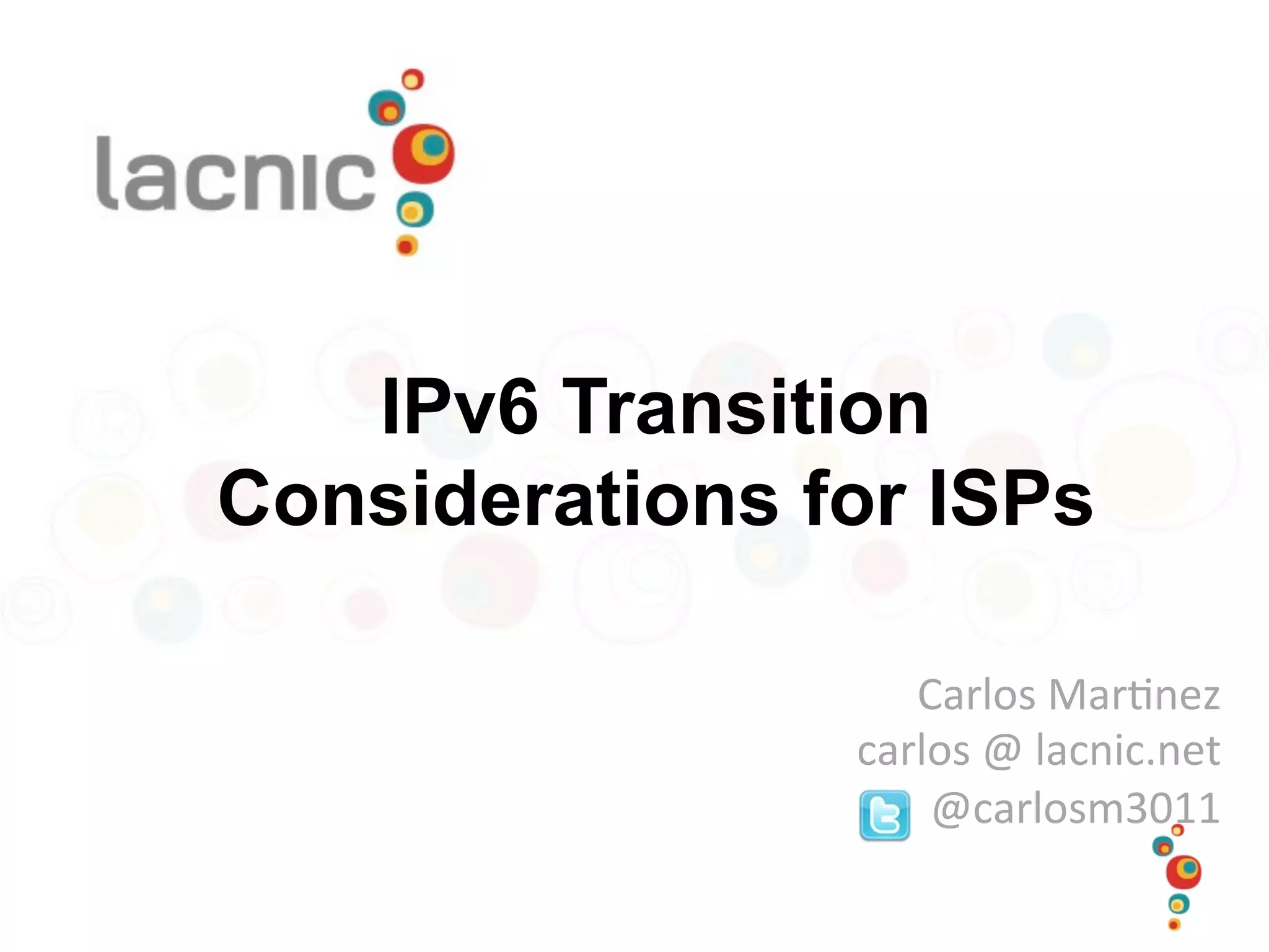 IPv6 Transition
Considerations for ISPs
Carlos	
  Mar)nez	
  
carlos	
  @	
  lacnic.net	
  
@carlosm3011	
  
 
