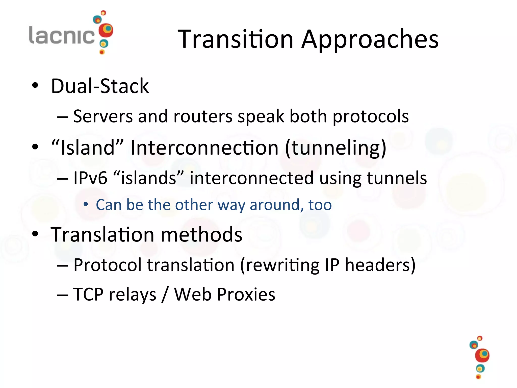 Transi)on	
  Approaches	
  
•  Dual-­‐Stack	
  
– Servers	
  and	
  routers	
  speak	
  both	
  protocols	
  
•  “Island”	
  Interconnec)on	
  (tunneling)	
  
– IPv6	
  “islands”	
  interconnected	
  using	
  tunnels	
  
•  Can	
  be	
  the	
  other	
  way	
  around,	
  too	
  
•  Transla)on	
  methods	
  
– Protocol	
  transla)on	
  (rewri)ng	
  IP	
  headers)	
  
– TCP	
  relays	
  /	
  Web	
  Proxies	
  
 