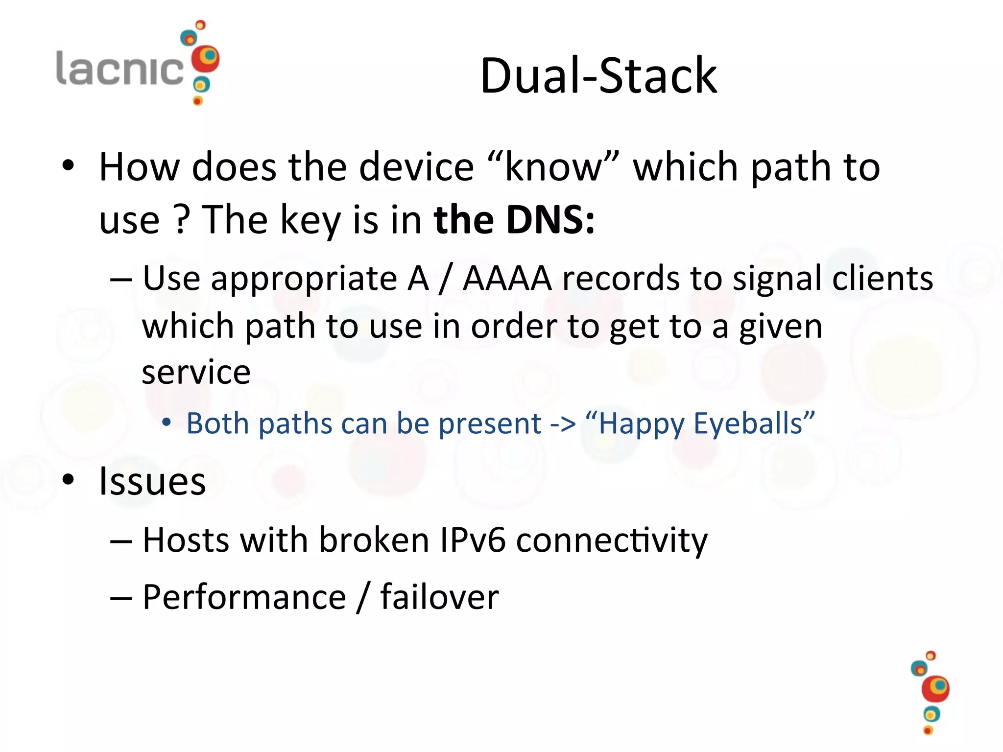 Dual-­‐Stack	
  
•  How	
  does	
  the	
  device	
  “know”	
  which	
  path	
  to	
  
use	
  ?	
  The	
  key	
  is	
  in	
  the	
  DNS:	
  
– Use	
  appropriate	
  A	
  /	
  AAAA	
  records	
  to	
  signal	
  clients	
  
which	
  path	
  to	
  use	
  in	
  order	
  to	
  get	
  to	
  a	
  given	
  
service	
  
•  Both	
  paths	
  can	
  be	
  present	
  -­‐>	
  “Happy	
  Eyeballs”	
  
•  Issues	
  
– Hosts	
  with	
  broken	
  IPv6	
  connec)vity	
  
– Performance	
  /	
  failover	
  
 