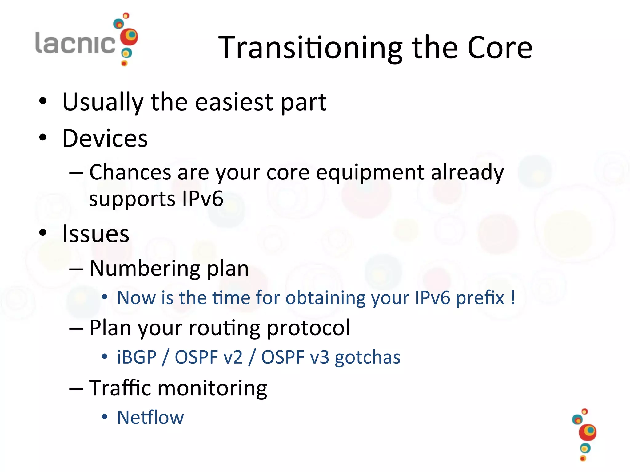 Transi)oning	
  the	
  Core	
  
•  Usually	
  the	
  easiest	
  part	
  
•  Devices	
  
– Chances	
  are	
  your	
  core	
  equipment	
  already	
  
supports	
  IPv6	
  
•  Issues	
  
– Numbering	
  plan	
  
•  Now	
  is	
  the	
  )me	
  for	
  obtaining	
  your	
  IPv6	
  preﬁx	
  !	
  
– Plan	
  your	
  rou)ng	
  protocol	
  
•  iBGP	
  /	
  OSPF	
  v2	
  /	
  OSPF	
  v3	
  gotchas	
  
– Traﬃc	
  monitoring	
  
•  Nemlow	
  
 