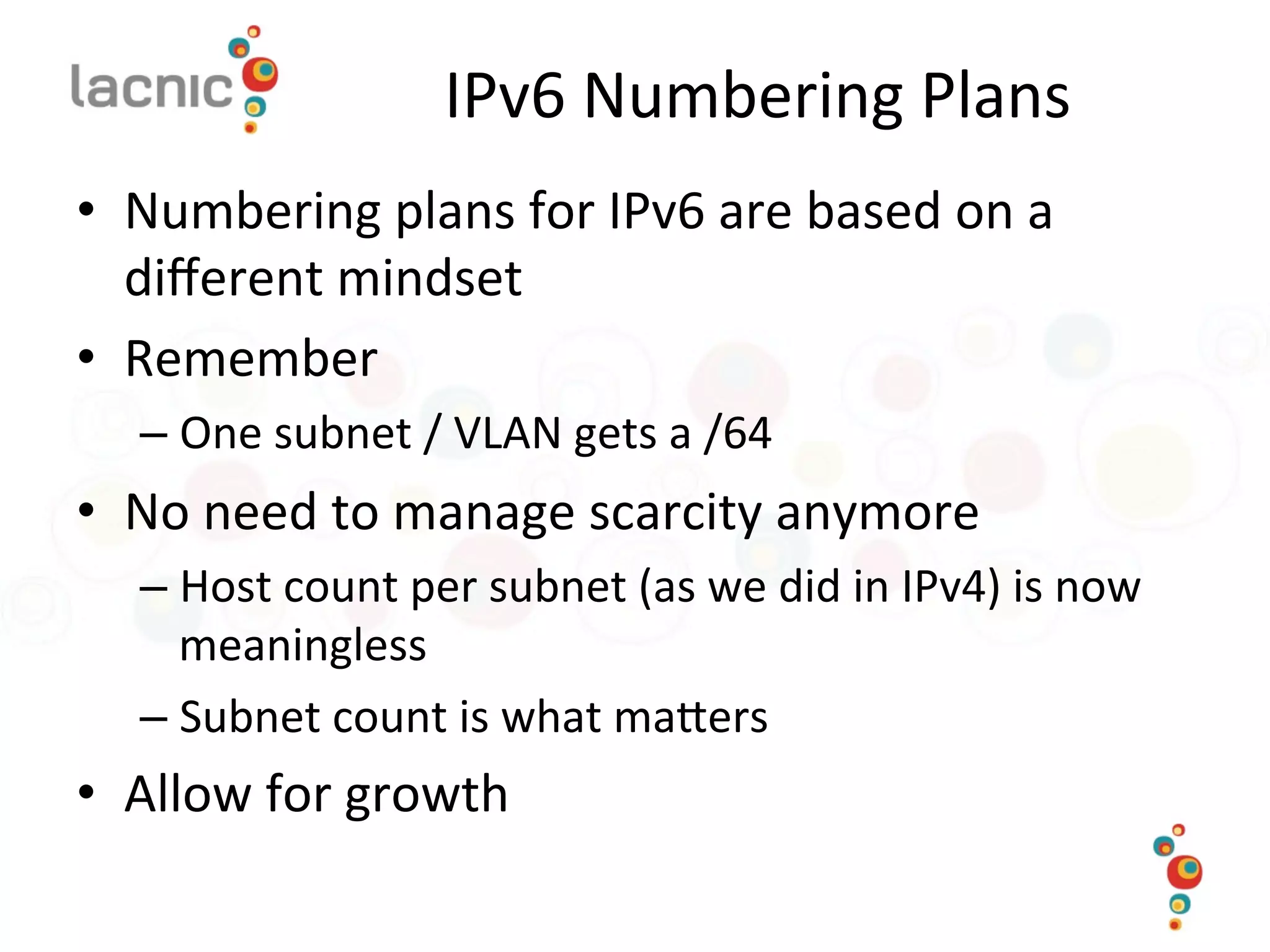 IPv6	
  Numbering	
  Plans	
  
•  Numbering	
  plans	
  for	
  IPv6	
  are	
  based	
  on	
  a	
  
diﬀerent	
  mindset	
  
•  Remember	
  
– One	
  subnet	
  /	
  VLAN	
  gets	
  a	
  /64	
  	
  
•  No	
  need	
  to	
  manage	
  scarcity	
  anymore	
  
– Host	
  count	
  per	
  subnet	
  (as	
  we	
  did	
  in	
  IPv4)	
  is	
  now	
  
meaningless	
  
– Subnet	
  count	
  is	
  what	
  maoers	
  
•  Allow	
  for	
  growth	
  
 