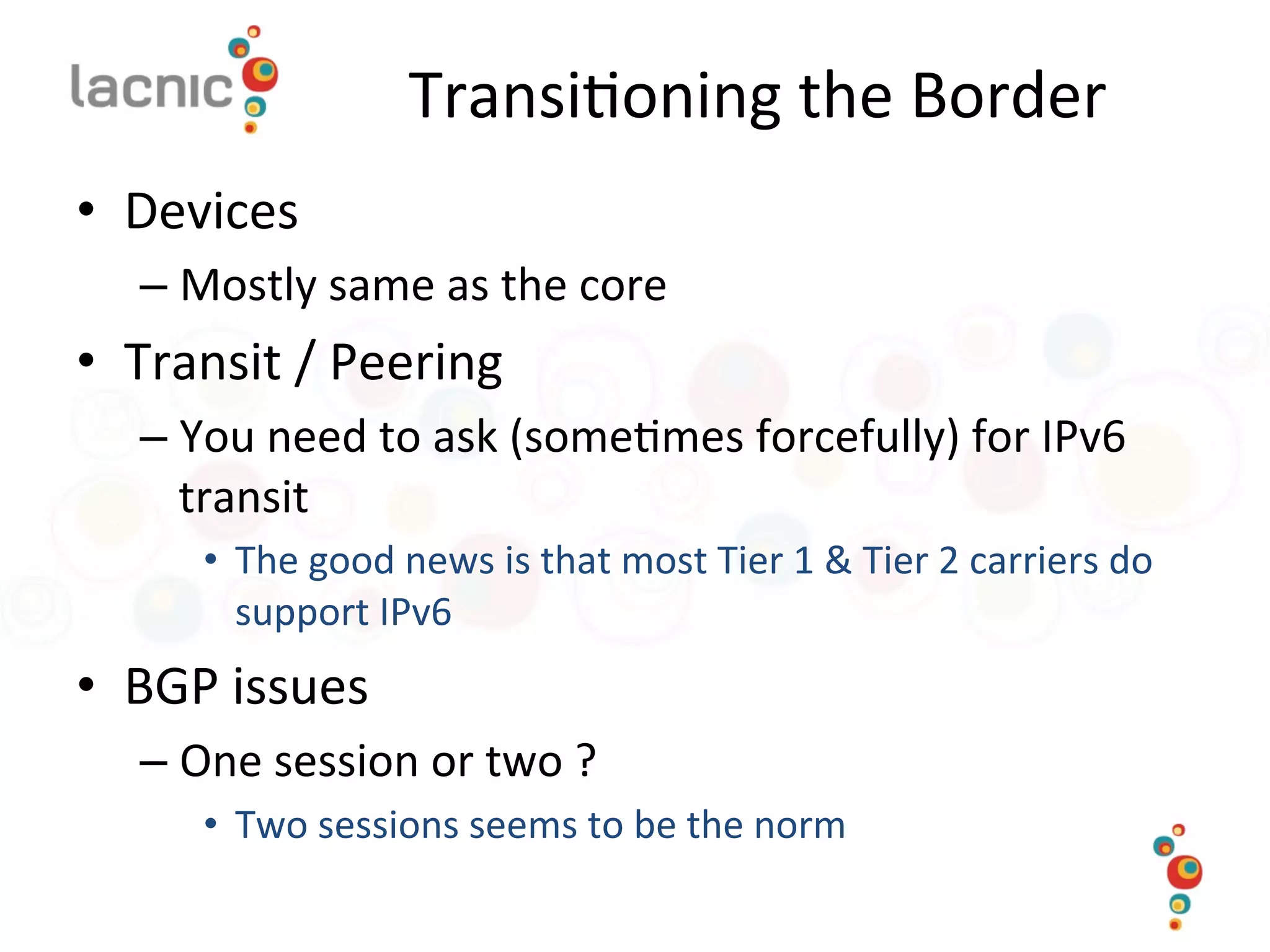 Transi)oning	
  the	
  Border	
  
•  Devices	
  
– Mostly	
  same	
  as	
  the	
  core	
  
•  Transit	
  /	
  Peering	
  
– You	
  need	
  to	
  ask	
  (some)mes	
  forcefully)	
  for	
  IPv6	
  
transit	
  
•  The	
  good	
  news	
  is	
  that	
  most	
  Tier	
  1	
  &	
  Tier	
  2	
  carriers	
  do	
  
support	
  IPv6	
  
•  BGP	
  issues	
  
– One	
  session	
  or	
  two	
  ?	
  	
  
•  Two	
  sessions	
  seems	
  to	
  be	
  the	
  norm	
  
	
  
 