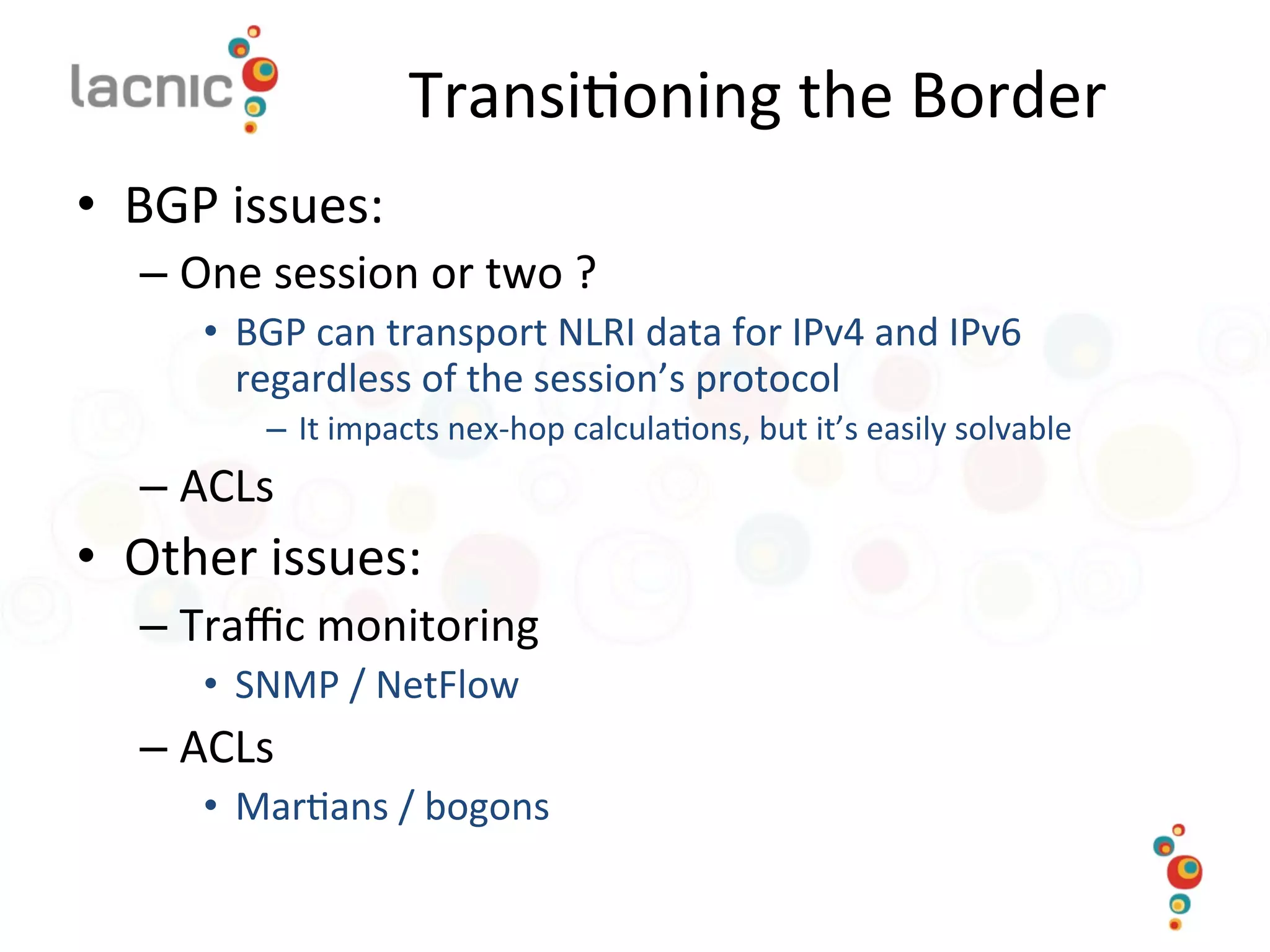 Transi)oning	
  the	
  Border	
  
•  BGP	
  issues:	
  
– One	
  session	
  or	
  two	
  ?	
  	
  
•  BGP	
  can	
  transport	
  NLRI	
  data	
  for	
  IPv4	
  and	
  IPv6	
  
regardless	
  of	
  the	
  session’s	
  protocol	
  
–  It	
  impacts	
  nex-­‐hop	
  calcula)ons,	
  but	
  it’s	
  easily	
  solvable	
  
– ACLs	
  
•  Other	
  issues:	
  
– Traﬃc	
  monitoring	
  
•  SNMP	
  /	
  NetFlow	
  
– ACLs	
  
•  Mar)ans	
  /	
  bogons	
  
 