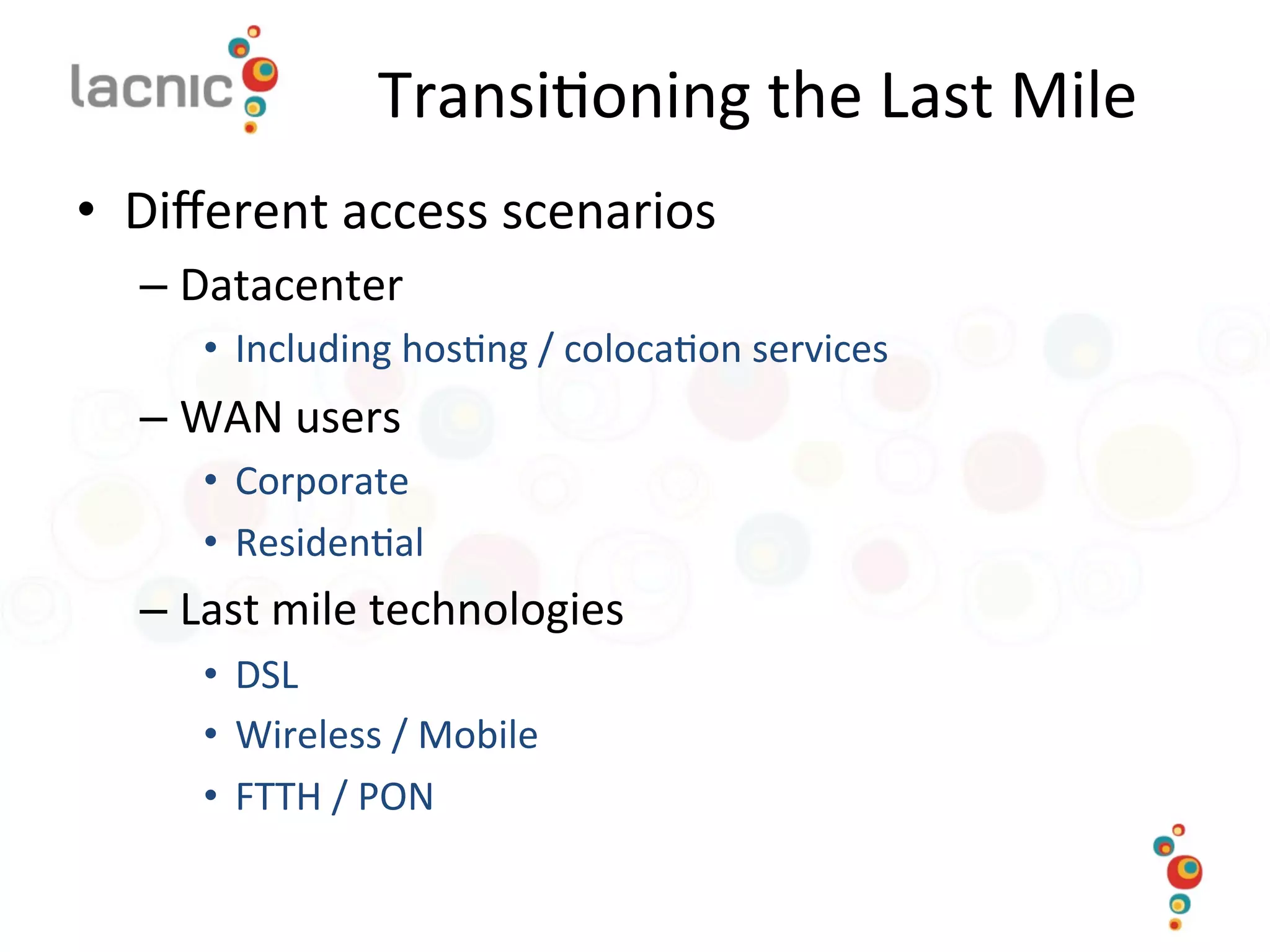 Transi)oning	
  the	
  Last	
  Mile	
  
•  Diﬀerent	
  access	
  scenarios	
  
– Datacenter	
  	
  
•  Including	
  hos)ng	
  /	
  coloca)on	
  services	
  
– WAN	
  users	
  
•  Corporate	
  
•  Residen)al	
  
– Last	
  mile	
  technologies	
  
•  DSL	
  
•  Wireless	
  /	
  Mobile	
  
•  FTTH	
  /	
  PON	
  
 