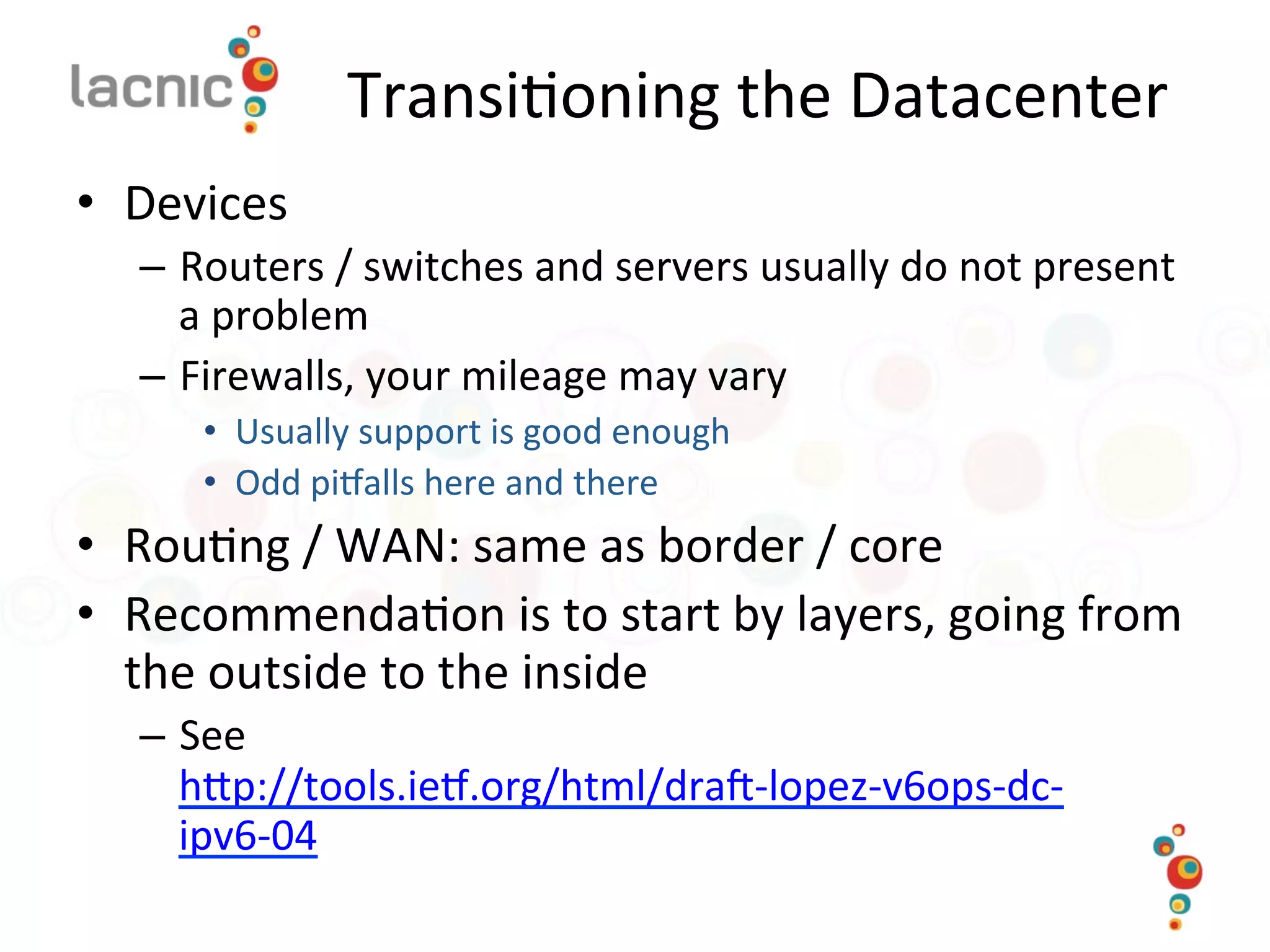Transi)oning	
  the	
  Datacenter	
  
•  Devices	
  
–  Routers	
  /	
  switches	
  and	
  servers	
  usually	
  do	
  not	
  present	
  
a	
  problem	
  
–  Firewalls,	
  your	
  mileage	
  may	
  vary	
  
•  Usually	
  support	
  is	
  good	
  enough	
  
•  Odd	
  pimalls	
  here	
  and	
  there	
  
•  Rou)ng	
  /	
  WAN:	
  same	
  as	
  border	
  /	
  core	
  
•  Recommenda)on	
  is	
  to	
  start	
  by	
  layers,	
  going	
  from	
  
the	
  outside	
  to	
  the	
  inside	
  
–  See	
  
hop://tools.iem.org/html/dra_-­‐lopez-­‐v6ops-­‐dc-­‐
ipv6-­‐04	
  	
  
	
  
 