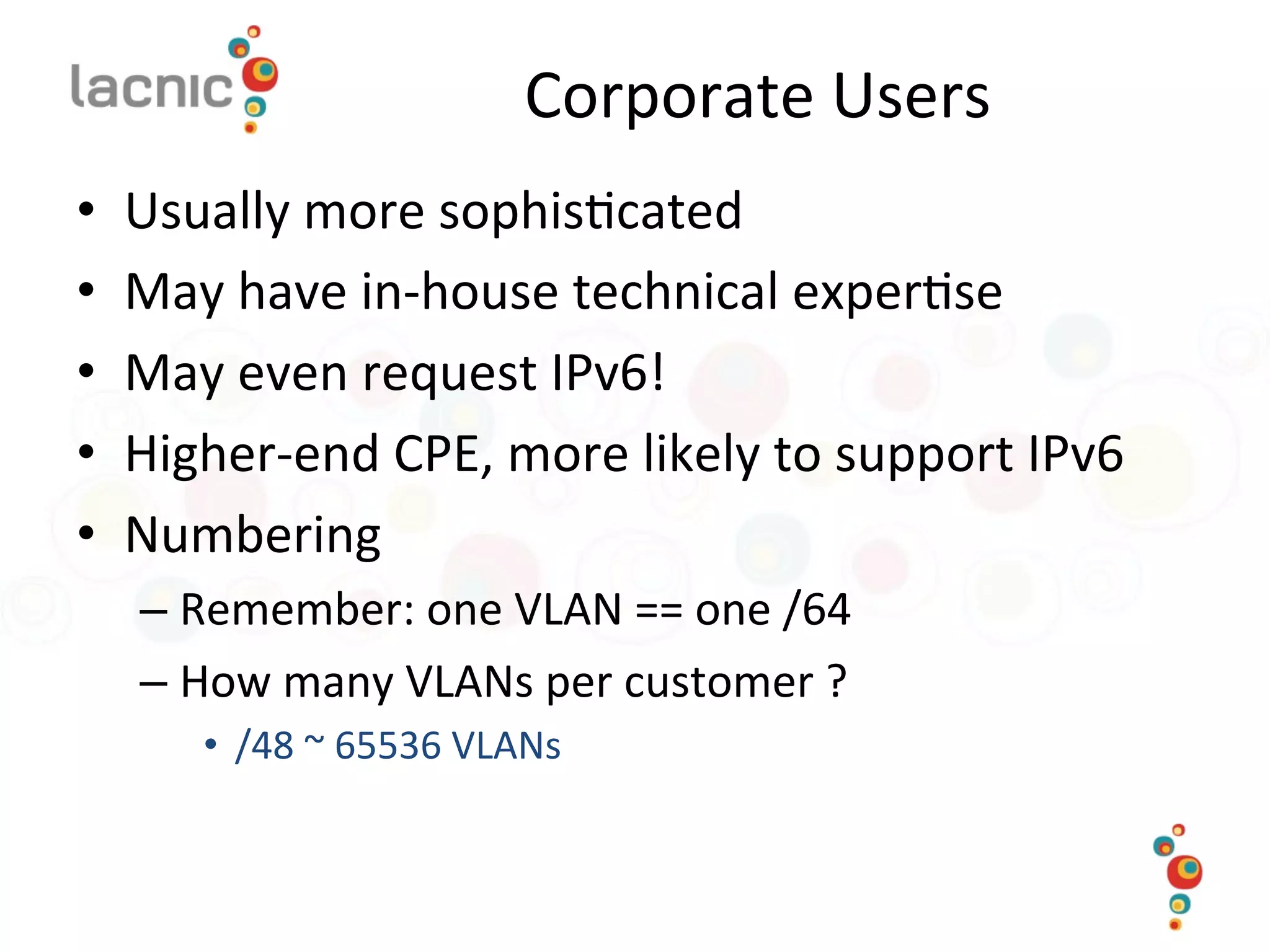 Corporate	
  Users	
  
•  Usually	
  more	
  sophis)cated	
  
•  May	
  have	
  in-­‐house	
  technical	
  exper)se	
  
•  May	
  even	
  request	
  IPv6!	
  
•  Higher-­‐end	
  CPE,	
  more	
  likely	
  to	
  support	
  IPv6	
  
•  Numbering	
  
– Remember:	
  one	
  VLAN	
  ==	
  one	
  /64	
  
– How	
  many	
  VLANs	
  per	
  customer	
  ?	
  	
  
•  /48	
  ~	
  65536	
  VLANs	
  
 