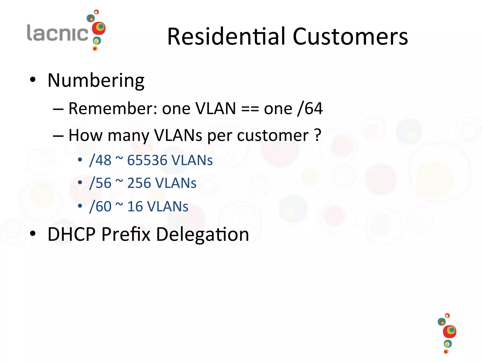 Residen)al	
  Customers	
  
•  Numbering	
  
– Remember:	
  one	
  VLAN	
  ==	
  one	
  /64	
  
– How	
  many	
  VLANs	
  per	
  customer	
  ?	
  	
  
•  /48	
  ~	
  65536	
  VLANs	
  
•  /56	
  ~	
  256	
  VLANs	
  
•  /60	
  ~	
  16	
  VLANs	
  
•  DHCP	
  Preﬁx	
  Delega)on	
  
 