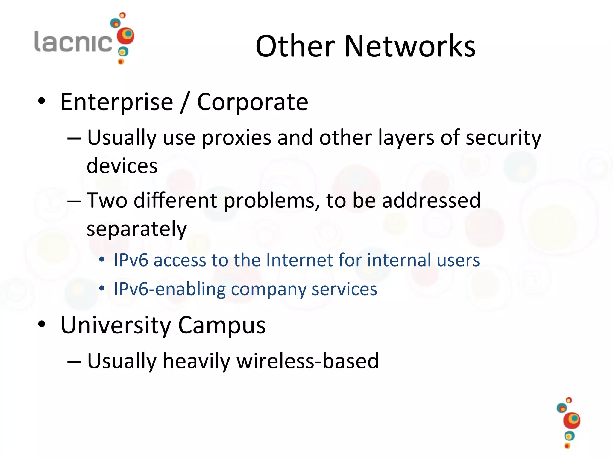 Other	
  Networks	
  
•  Enterprise	
  /	
  Corporate	
  
– Usually	
  use	
  proxies	
  and	
  other	
  layers	
  of	
  security	
  
devices	
  
– Two	
  diﬀerent	
  problems,	
  to	
  be	
  addressed	
  
separately	
  
•  IPv6	
  access	
  to	
  the	
  Internet	
  for	
  internal	
  users	
  
•  IPv6-­‐enabling	
  company	
  services	
  
•  University	
  Campus	
  
– Usually	
  heavily	
  wireless-­‐based	
  
 