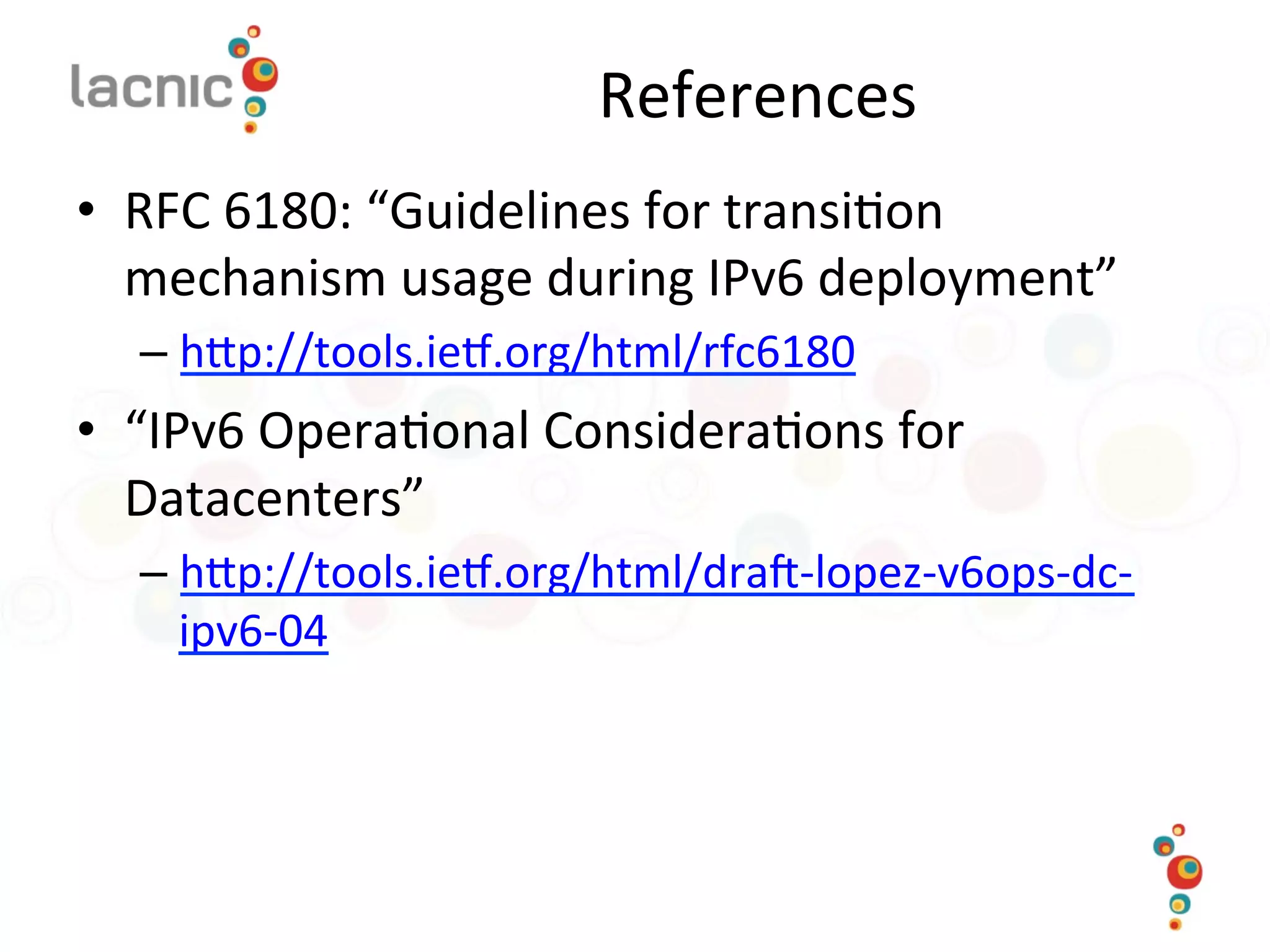 References	
  
•  RFC	
  6180:	
  “Guidelines	
  for	
  transi)on	
  
mechanism	
  usage	
  during	
  IPv6	
  deployment”	
  
– hop://tools.iem.org/html/rfc6180	
  	
  
•  “IPv6	
  Opera)onal	
  Considera)ons	
  for	
  
Datacenters”	
  
– hop://tools.iem.org/html/dra_-­‐lopez-­‐v6ops-­‐dc-­‐
ipv6-­‐04	
  	
  
 