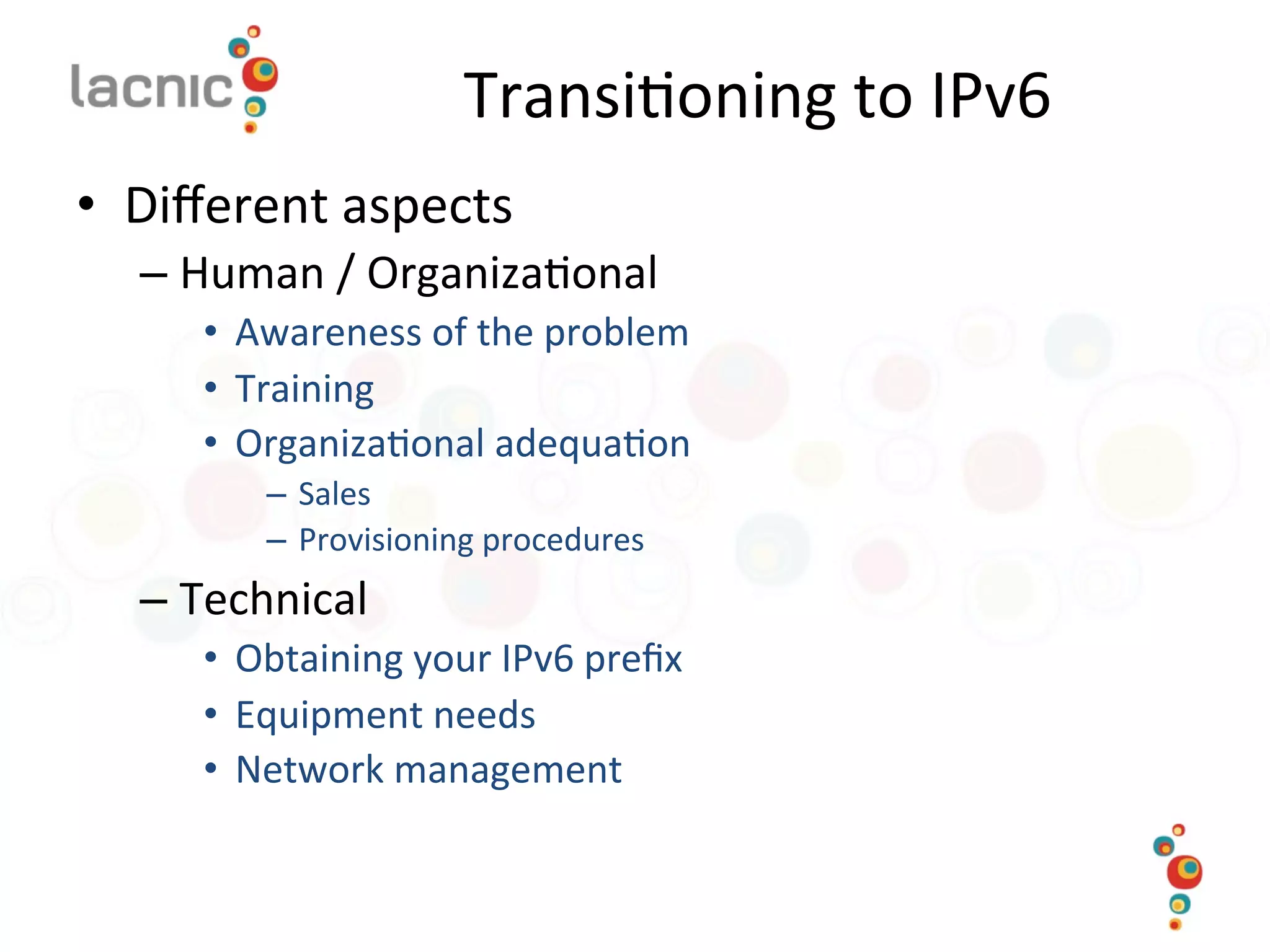 Transi)oning	
  to	
  IPv6	
  
•  Diﬀerent	
  aspects	
  
– Human	
  /	
  Organiza)onal	
  
•  Awareness	
  of	
  the	
  problem	
  
•  Training	
  
•  Organiza)onal	
  adequa)on	
  
–  Sales	
  
–  Provisioning	
  procedures	
  
– Technical	
  
•  Obtaining	
  your	
  IPv6	
  preﬁx	
  
•  Equipment	
  needs	
  
•  Network	
  management	
  
 