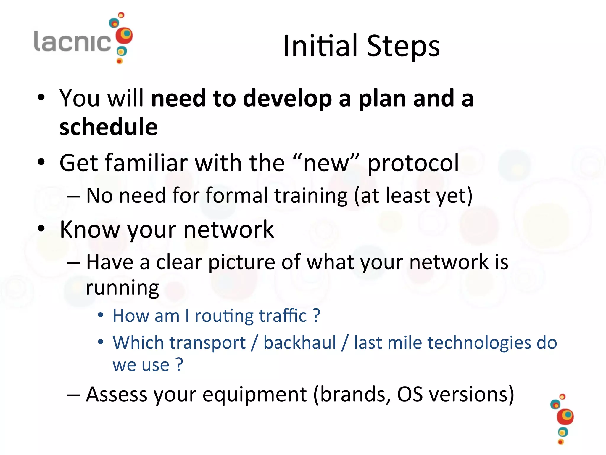 Ini)al	
  Steps	
  
•  You	
  will	
  need	
  to	
  develop	
  a	
  plan	
  and	
  a	
  
schedule	
  
•  Get	
  familiar	
  with	
  the	
  “new”	
  protocol	
  
– No	
  need	
  for	
  formal	
  training	
  (at	
  least	
  yet)	
  
•  Know	
  your	
  network	
  
– Have	
  a	
  clear	
  picture	
  of	
  what	
  your	
  network	
  is	
  
running	
  
•  How	
  am	
  I	
  rou)ng	
  traﬃc	
  ?	
  	
  
•  Which	
  transport	
  /	
  backhaul	
  /	
  last	
  mile	
  technologies	
  do	
  
we	
  use	
  ?	
  
– Assess	
  your	
  equipment	
  (brands,	
  OS	
  versions)	
  
 