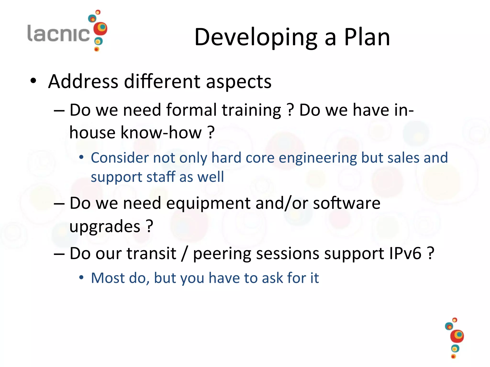 Developing	
  a	
  Plan	
  
•  Address	
  diﬀerent	
  aspects	
  
– Do	
  we	
  need	
  formal	
  training	
  ?	
  Do	
  we	
  have	
  in-­‐
house	
  know-­‐how	
  ?	
  	
  
•  Consider	
  not	
  only	
  hard	
  core	
  engineering	
  but	
  sales	
  and	
  
support	
  staﬀ	
  as	
  well	
  
– Do	
  we	
  need	
  equipment	
  and/or	
  so_ware	
  
upgrades	
  ?	
  
– Do	
  our	
  transit	
  /	
  peering	
  sessions	
  support	
  IPv6	
  ?	
  
•  Most	
  do,	
  but	
  you	
  have	
  to	
  ask	
  for	
  it	
  
 