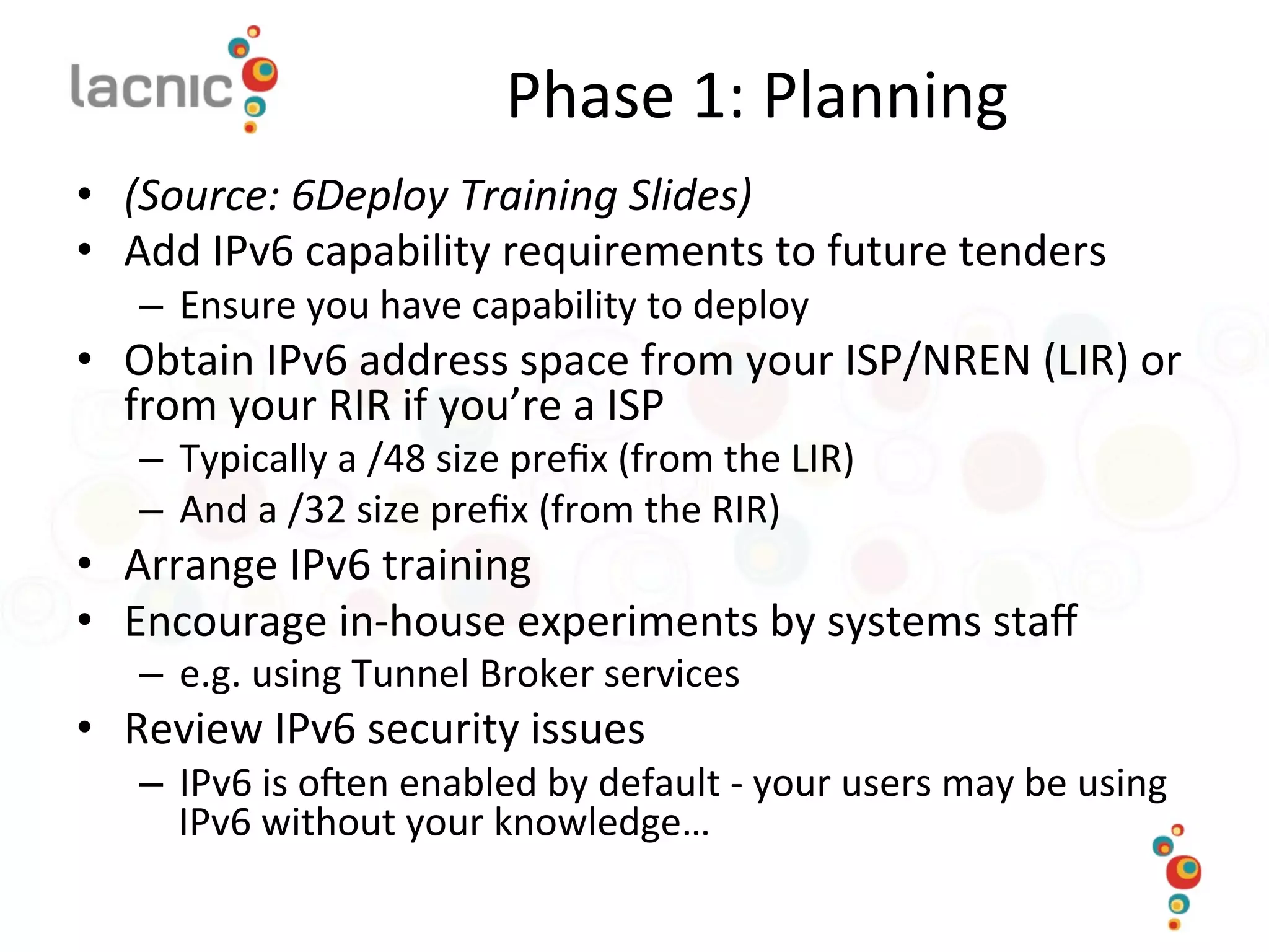 Phase	
  1:	
  Planning	
  
•  (Source:	
  6Deploy	
  Training	
  Slides)	
  
•  Add	
  IPv6	
  capability	
  requirements	
  to	
  future	
  tenders	
  
–  Ensure	
  you	
  have	
  capability	
  to	
  deploy	
  
•  Obtain	
  IPv6	
  address	
  space	
  from	
  your	
  ISP/NREN	
  (LIR)	
  or	
  
from	
  your	
  RIR	
  if	
  you’re	
  a	
  ISP	
  
–  Typically	
  a	
  /48	
  size	
  preﬁx	
  (from	
  the	
  LIR)	
  
–  And	
  a	
  /32	
  size	
  preﬁx	
  (from	
  the	
  RIR)	
  
•  Arrange	
  IPv6	
  training	
  
•  Encourage	
  in-­‐house	
  experiments	
  by	
  systems	
  staﬀ	
  
–  e.g.	
  using	
  Tunnel	
  Broker	
  services	
  
•  Review	
  IPv6	
  security	
  issues	
  
–  IPv6	
  is	
  o_en	
  enabled	
  by	
  default	
  -­‐	
  your	
  users	
  may	
  be	
  using	
  
IPv6	
  without	
  your	
  knowledge…	
  
 