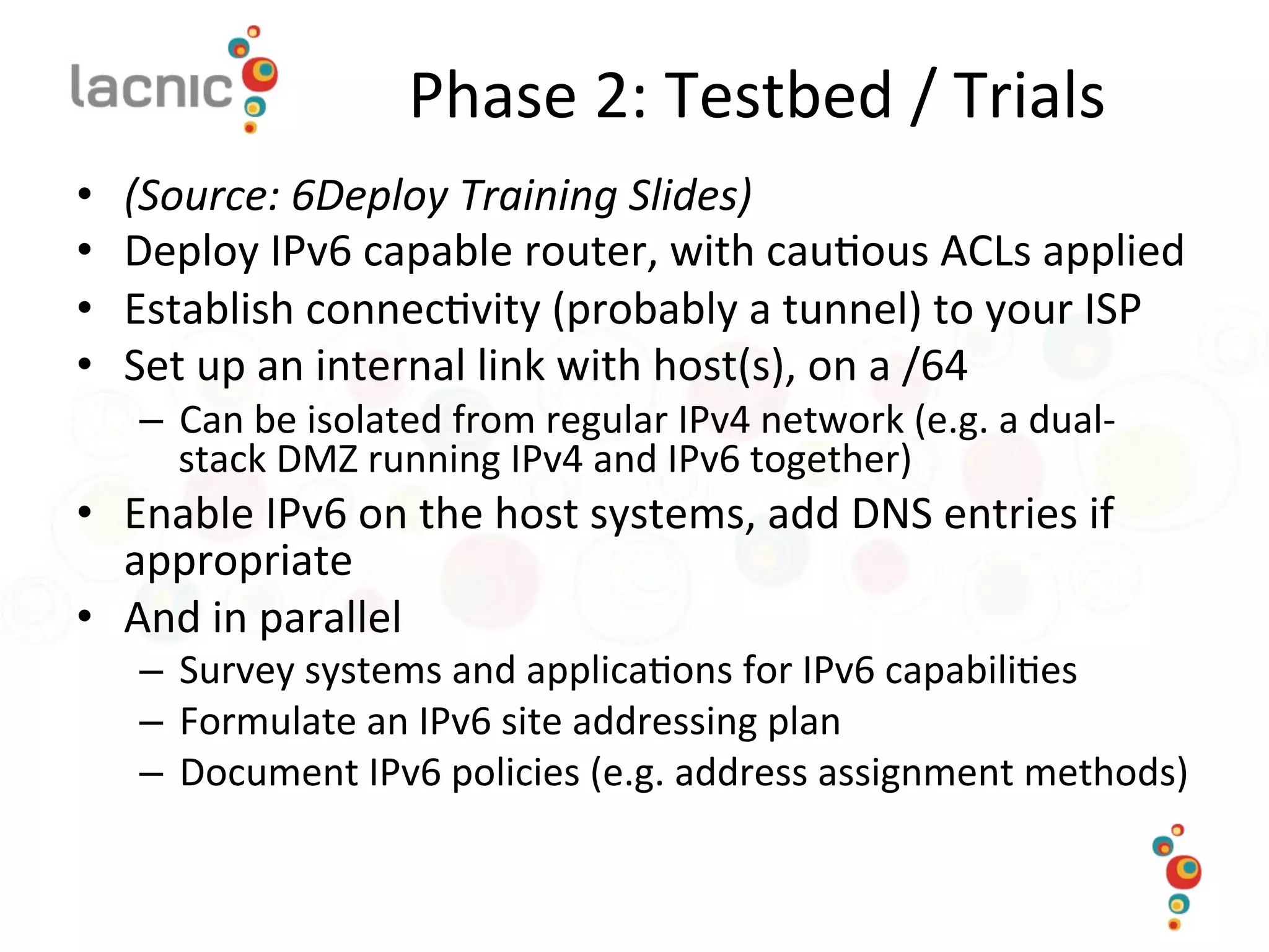 Phase	
  2:	
  Testbed	
  /	
  Trials	
  
•  (Source:	
  6Deploy	
  Training	
  Slides)	
  
•  Deploy	
  IPv6	
  capable	
  router,	
  with	
  cau)ous	
  ACLs	
  applied	
  
•  Establish	
  connec)vity	
  (probably	
  a	
  tunnel)	
  to	
  your	
  ISP	
  
•  Set	
  up	
  an	
  internal	
  link	
  with	
  host(s),	
  on	
  a	
  /64	
  
–  Can	
  be	
  isolated	
  from	
  regular	
  IPv4	
  network	
  (e.g.	
  a	
  dual-­‐
stack	
  DMZ	
  running	
  IPv4	
  and	
  IPv6	
  together)	
  
•  Enable	
  IPv6	
  on	
  the	
  host	
  systems,	
  add	
  DNS	
  entries	
  if	
  
appropriate	
  
•  And	
  in	
  parallel	
  
–  Survey	
  systems	
  and	
  applica)ons	
  for	
  IPv6	
  capabili)es	
  	
  
–  Formulate	
  an	
  IPv6	
  site	
  addressing	
  plan	
  
–  Document	
  IPv6	
  policies	
  (e.g.	
  address	
  assignment	
  methods)	
  
 