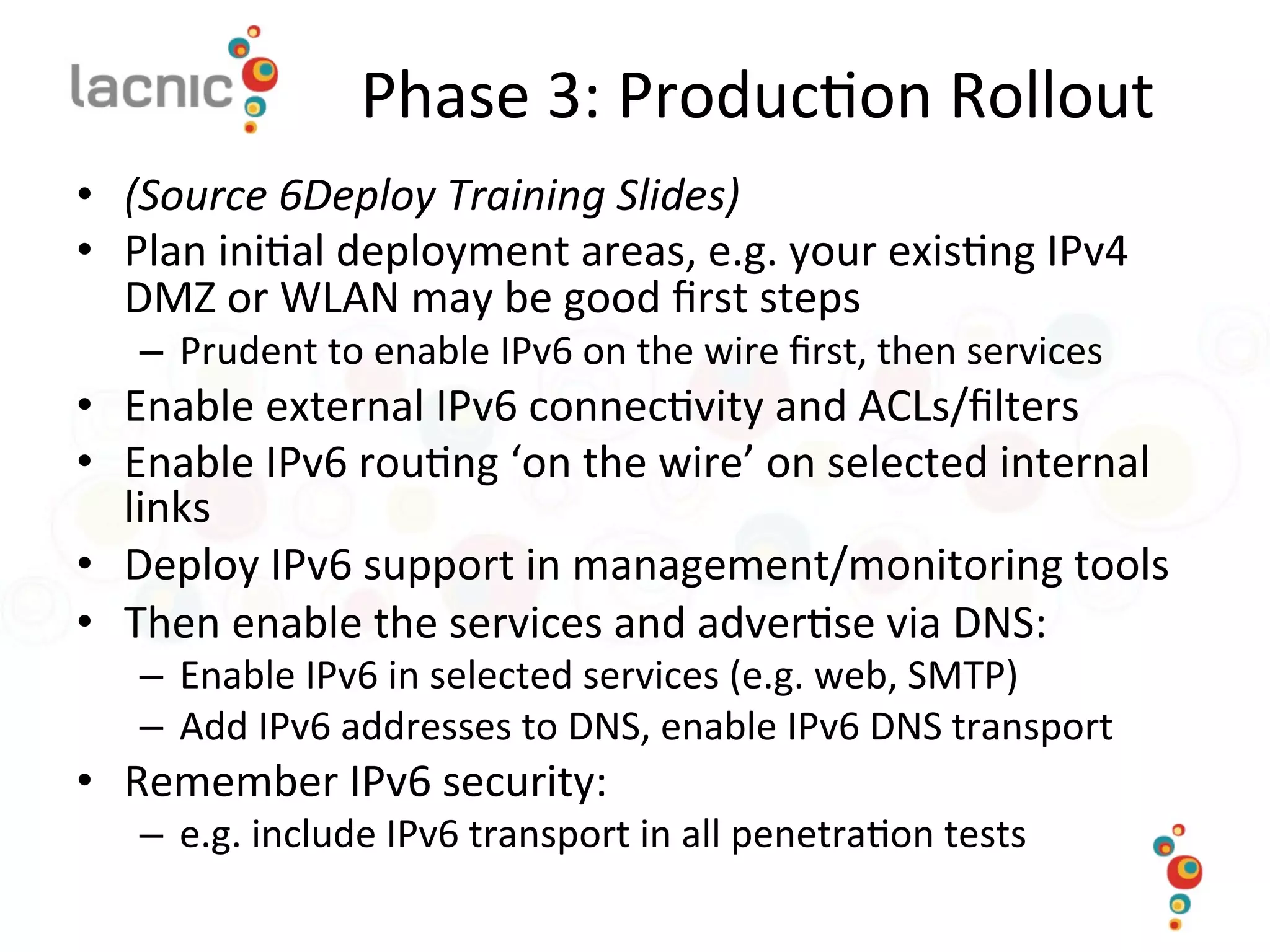 Phase	
  3:	
  Produc)on	
  Rollout	
  
•  (Source	
  6Deploy	
  Training	
  Slides)	
  
•  Plan	
  ini)al	
  deployment	
  areas,	
  e.g.	
  your	
  exis)ng	
  IPv4	
  
DMZ	
  or	
  WLAN	
  may	
  be	
  good	
  ﬁrst	
  steps	
  
–  Prudent	
  to	
  enable	
  IPv6	
  on	
  the	
  wire	
  ﬁrst,	
  then	
  services	
  
•  Enable	
  external	
  IPv6	
  connec)vity	
  and	
  ACLs/ﬁlters	
  
•  Enable	
  IPv6	
  rou)ng	
  ‘on	
  the	
  wire’	
  on	
  selected	
  internal	
  
links	
  
•  Deploy	
  IPv6	
  support	
  in	
  management/monitoring	
  tools	
  
•  Then	
  enable	
  the	
  services	
  and	
  adver)se	
  via	
  DNS:	
  
–  Enable	
  IPv6	
  in	
  selected	
  services	
  (e.g.	
  web,	
  SMTP)	
  
–  Add	
  IPv6	
  addresses	
  to	
  DNS,	
  enable	
  IPv6	
  DNS	
  transport	
  
•  Remember	
  IPv6	
  security:	
  
–  e.g.	
  include	
  IPv6	
  transport	
  in	
  all	
  penetra)on	
  tests	
  
 