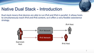 Native Dual Stack - Introduction
Dual stack means that devices are able to run IPv4 and IPv6 in parallel. It allows hosts
to simultaneously reach IPv4 and IPv6 content, so it offers a very flexible coexistence
strategy.
3
 