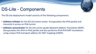 DS-Lite - Components
The DS-Lite deployment model consists of the following components:
• Softwire initiator for the DS-Lite home router--Encapsulates the IPv4 packet and
transmits it across an IPv6 tunnel.
• Softwire concentrator for DS-Lite carrier-grade Network Address Translation (NAT)–
Decapsulates the IPv4-in-IPv6 packet and also performs IPv4-IPv4 NAT translations
using unique IPv6 transport address for NAT mapping (LSNAT).
8
 