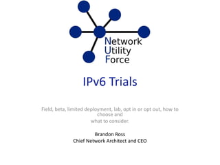 IPv6 Trials
Field, beta, limited deployment, lab, opt in or opt out, how to
choose and
what to consider.
Brandon Ross
Chief Network Architect and CEO
 