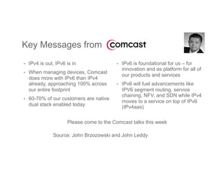 •  IPv4 is out, IPv6 is in
•  When managing devices, Comcast
does more with IPv6 than IPv4
already, approaching 100% across
our entire footprint
•  60-70% of our customers are native
dual stack enabled today
Key Messages from
•  IPv6 is foundational for us – for
innovation and as platform for all of
our products and services
•  IPv6 will fuel advancements like
IPV6 segment routing, service
chaining, NFV, and SDN while IPv4
moves to a service on top of IPv6
(IPv4aas)
Please come to the Comcast talks this week
Source: John Brzozowski and John Leddy
 