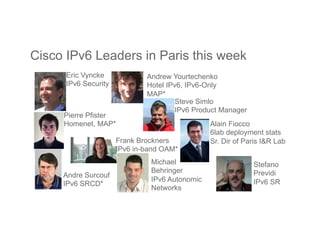 Cisco IPv6 Leaders in Paris this week
Frank Brockners
IPv6 in-band OAM*
Pierre Pfister
Homenet, MAP*
Andrew Yourtechenko
Hotel IPv6, IPv6-Only
MAP*
Andre Surcouf
IPv6 SRCD*
Alain Fiocco
6lab deployment stats
Sr. Dir of Paris I&R Lab
Eric Vyncke
IPv6 Security
Stefano
Previdi
IPv6 SR
Steve Simlo
IPv6 Product Manager
Michael
Behringer
IPv6 Autonomic
Networks
 