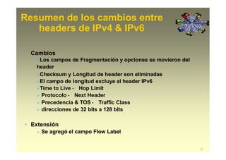 Resumen de los cambios entre
12
headers de IPv4 & IPv6
• Cambios
Los campos de Fragmentación y opciones se movieron del
header
Checksum y Longitud de header son eliminadas
El campo de longitud excluye al header IPv6
Time to Live · Hop Limit
 Protocolo · Next Header
 Precedencia & TOS · Traffic Class
 direcciones de 32 bits a 128 bits
• Extensión
 Se agregó el campo Flow Label
 
