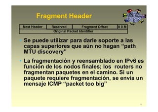 Fragment Header
Original Packet Identifier
• Se puede utilizar para darle soporte a las
capas superiores que aún no hagan “path
MTU discovery”
• La fragmentación y reensamblado en IPv6 es
función de los nodos finales; los routers no
fragmentan paquetes en el camino. Si un
paquete requiere fragmentación, se envia un
mensaje ICMP “packet too big”
Next Header Reserved Fragment Offset 0 0 M
15
 