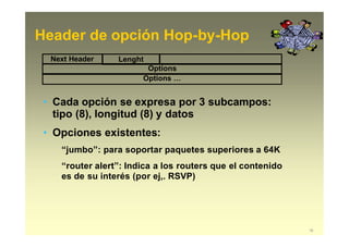 Header de opción Hop-by-Hop
Next Header Lenght
Options
Options …
• Cada opción se expresa por 3 subcampos:
tipo (8), longitud (8) y datos
• Opciones existentes:
“jumbo”: para soportar paquetes superiores a 64K
“router alert”: Indica a los routers que el contenido
es de su interés (por ej,. RSVP)
16
 