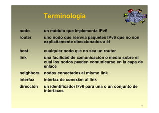 Terminología
19
nodo un módulo que implementa IPv6
router uno nodo que reenvia paquetes IPv6 que no son
explicitamente direccionados a él
host cualquier nodo que no sea un router
link una facilidad de comunicación o medio sobre el
cual los nodos pueden comunicarse en la capa de
enlace
neighbors nodos conectados al mismo link
interfaz interfaz de conexión al link
dirección un identificador IPv6 para una o un conjunto de
interfaces
 