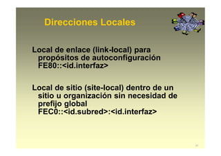 Direcciones Locales
21
Local de enlace (link-local) para
propósitos de autoconfiguración
FE80::<id.interfaz>
Local de sitio (site-local) dentro de un
sitio u organización sin necesidad de
prefijo global
FEC0::<id.subred>:<id.interfaz>
 