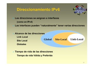 Direccionamiento IPv6
Link-Local
22
Site-LocalGlobal
 Las direcciones se asignan a interfaces
(como en IPv4)
 Las interfaces pueden “naturalmente” tener varias direcciones
 Alcance de las direcciones
Link Local
Site Local
Globales
 Tiempo de vida de las direcciones
Tiempo de vida Válido y Preferido
 