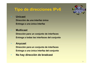 Tipo de direcciones IPv6
23
• Unicast
Dirección de una interfaz única
Entrega a una única interfaz
• Multicast
Dirección para un conjunto de interfaces
Entrega a todas las interfaces del conjunto
• Anycast
Dirección para un conjunto de interfaces
Entrega a una única interfaz del conjunto
• No hay dirección de bradcast
 