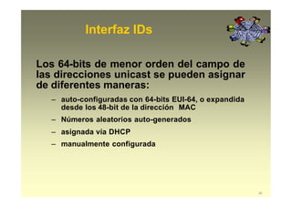 Interfaz IDs
28
Los 64-bits de menor orden del campo de
las direcciones unicast se pueden asignar
de diferentes maneras:
– auto-configuradas con 64-bits EUI-64, o expandida
desde los 48-bit de la dirección MAC
– Números aleatorios auto-generados
– asignada vía DHCP
– manualmente configurada
 