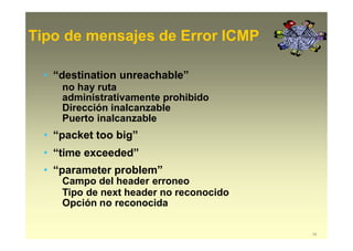 Tipo de mensajes de Error ICMP
34
• “destination unreachable”
no hay ruta
administrativamente prohibido
Dirección inalcanzable
Puerto inalcanzable
• “packet too big”
• “time exceeded”
• “parameter problem”
Campo del header erroneo
Tipo de next header no reconocido
Opción no reconocida
 