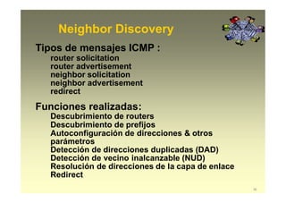 Neighbor Discovery
36
Tipos de mensajes ICMP :
router solicitation
router advertisement
neighbor solicitation
neighbor advertisement
redirect
Funciones realizadas:
Descubrimiento de routers
Descubrimiento de prefijos
Autoconfiguración de direcciones & otros
parámetros
Detección de direcciones duplicadas (DAD)
Detección de vecino inalcanzable (NUD)
Resolución de direcciones de la capa de enlace
Redirect
 