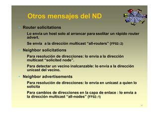 Otros mensajes del ND
37
• Router solicitations
Lo envia un host solo al arrancar para ssolitar un rápido router
advert.
Se envia a la dirección multicast “all-routers” (FF02::2)
• Neighbor solicitations
Para resolución de direcciones: lo envia a la dirección
multicast “solicited node”.
Para detectar un vecino inalcanzable: lo envia a la dirección
unicast del vecino.
• Neighbor advertisements
Para resolución de direcciones: lo envia en unicast a quien lo
solicita
Para cambios de direcciones en la capa de enlace : lo envia a
la dirección multicast “all-nodes” (FF02::1)
 