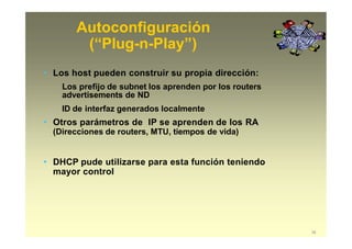 Autoconfiguración
38
(“Plug-n-Play”)
• Los host pueden construir su propia dirección:
Los prefijo de subnet los aprenden por los routers
advertisements de ND
ID de interfaz generados localmente
• Otros parámetros de IP se aprenden de los RA
(Direcciones de routers, MTU, tiempos de vida)
• DHCP pude utilizarse para esta función teniendo
mayor control
 