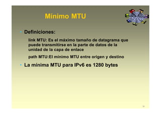 Mínimo MTU
39
• Definiciones:
link MTU: Es el máximo tamaño de datagrama que
puede transmitirse en la parte de datos de la
unidad de la capa de enlace
path MTU:El mínimo MTU entre origen y destino
• La mínima MTU para IPv6 es 1280 bytes
 