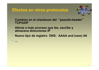 Efectos en otros protocolos
42
• Cambios en el checksum del “pseudo-header”
TCP/UDP
• Afecta a todo proceso que lee, escribe y
almacena direcciones IP
• Nuevo tipo de registro DNS: AAAA and (new) A6
• …
 